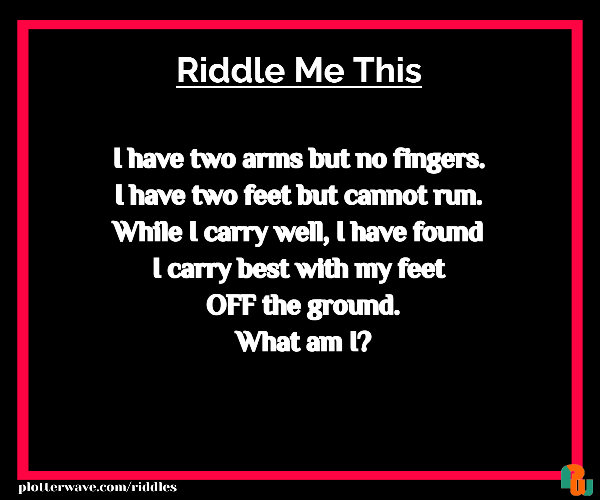 I have two arms but no fingers. I have two feet but cannot run. While I carry well, I have found I carry best with my feet  OFF the ground.  What am I?