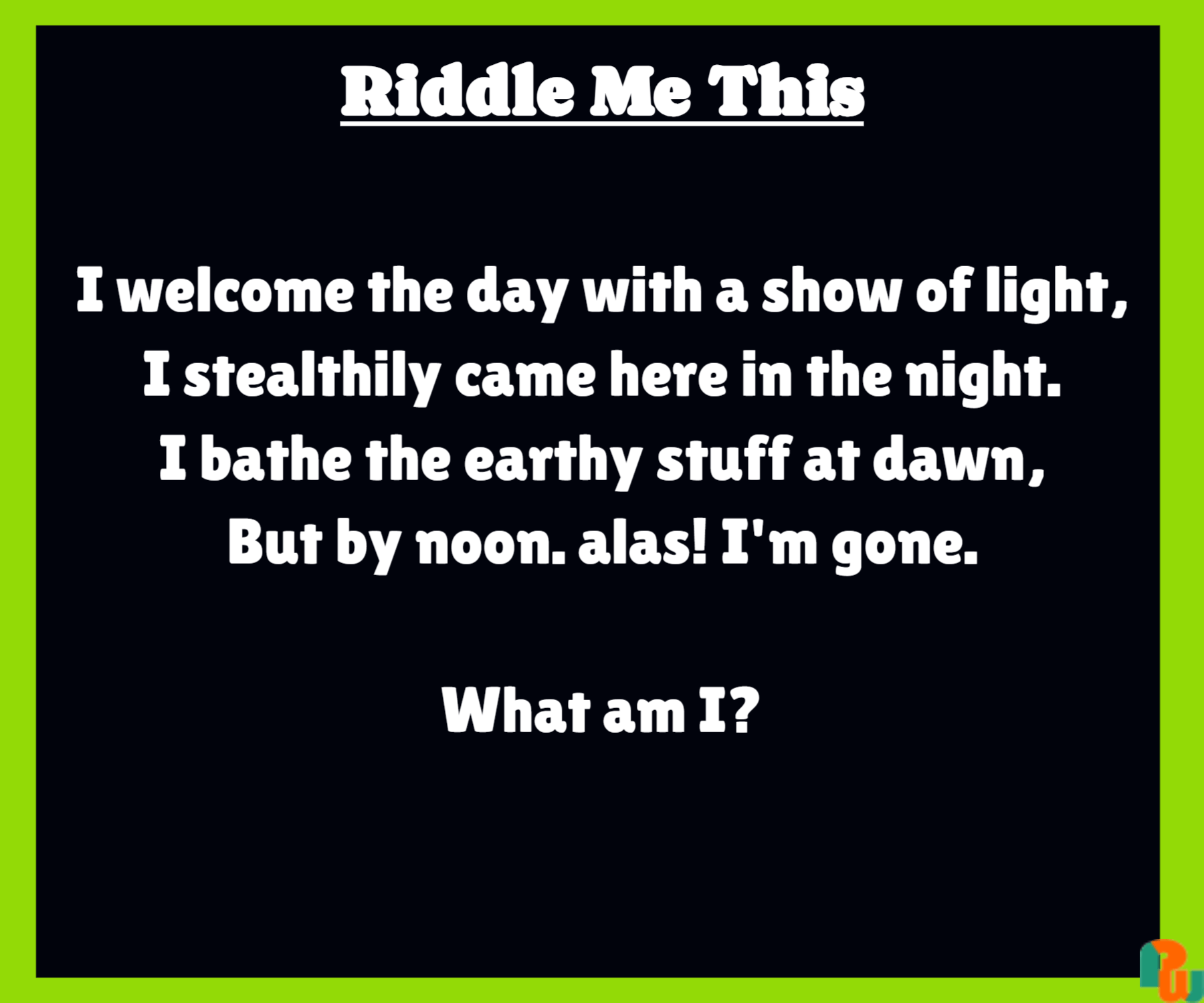 I welcome the day with a show of light, I stealthily came here in the night. I bathe the earthy stuff at dawn, But by noon. alas! I'm gone. What am I?