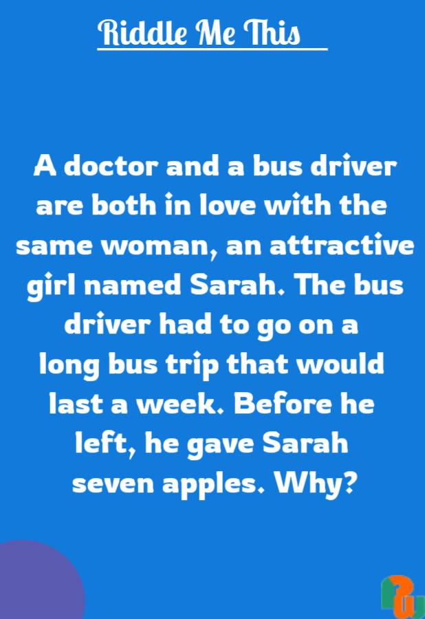 A doctor and a bus driver are both in love with the  same woman, an attractive girl named Sarah. The bus driver had to go on a  long bus trip that would  last a week. Before he  left, he gave Sarah  seven apples. Why?