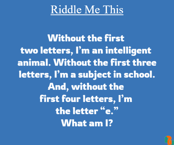 Without the first  two letters, I’m an intelligent  animal. Without the first three letters, I’m a subject in school. And, without the  first four letters, I’m  the letter “e.” What am I?